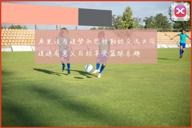 库里谈与追梦和巴特勒的交流共同追逐有意义目标享受篮球乐趣