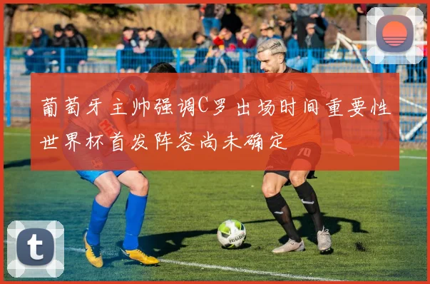 葡萄牙主帅强调C罗出场时间重要性世界杯首发阵容尚未确定