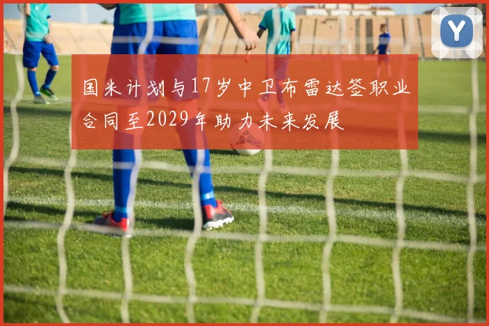 国米计划与17岁中卫布雷达签职业合同至2029年助力未来发展