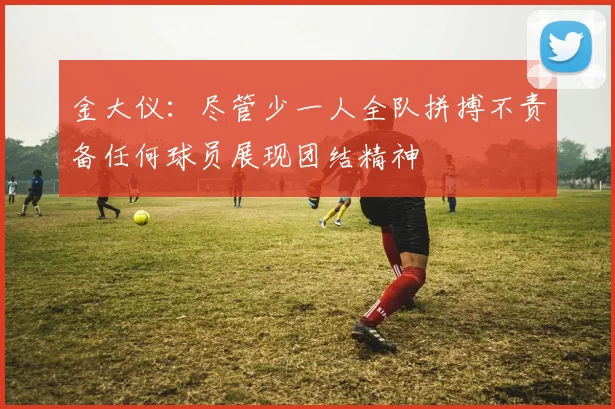 金大仪：尽管少一人全队拼搏不责备任何球员展现团结精神