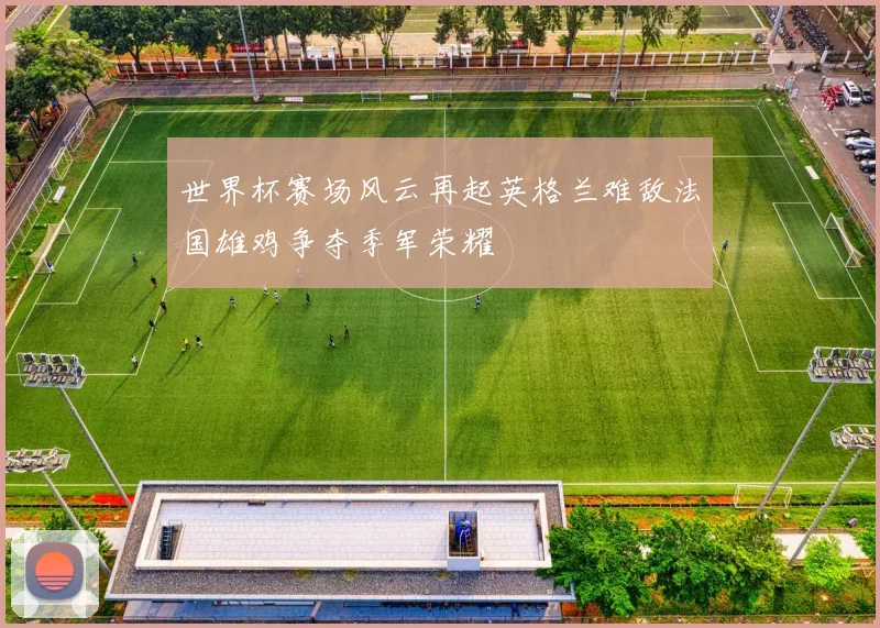 世界杯赛场风云再起英格兰难敌法国雄鸡争夺季军荣耀