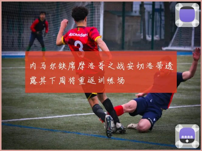 内马尔缺席摩洛哥之战安切洛蒂透露其下周将重返训练场