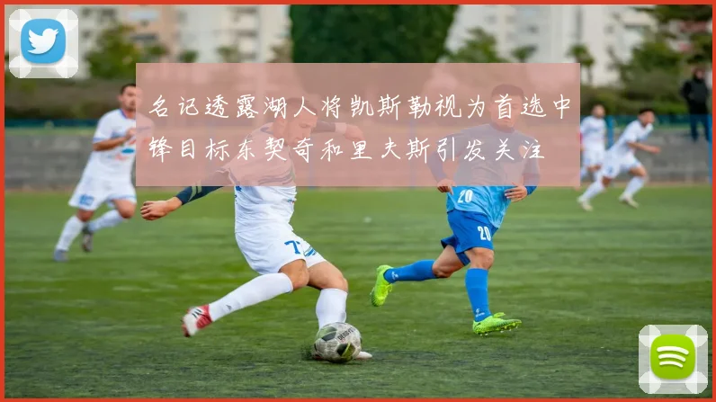 名记透露湖人将凯斯勒视为首选中锋目标东契奇和里夫斯引发关注