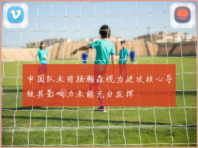 中国队未将杨瀚森视为进攻核心导致其影响力未能充分发挥