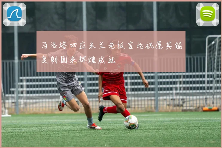 马洛塔回应米兰老板言论祝愿其能复制国米辉煌成就