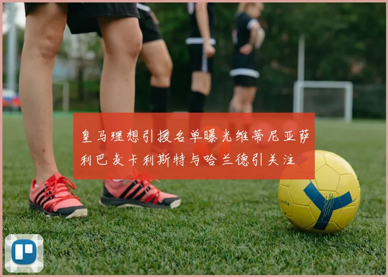 皇马理想引援名单曝光维蒂尼亚萨利巴麦卡利斯特与哈兰德引关注