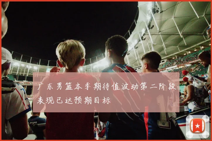 广东男篮本季期待值波动第二阶段表现已达预期目标