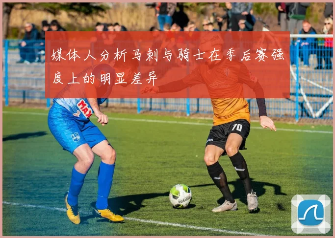 媒体人分析马刺与骑士在季后赛强度上的明显差异