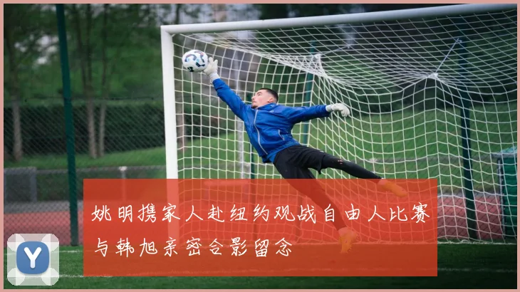 姚明携家人赴纽约观战自由人比赛与韩旭亲密合影留念