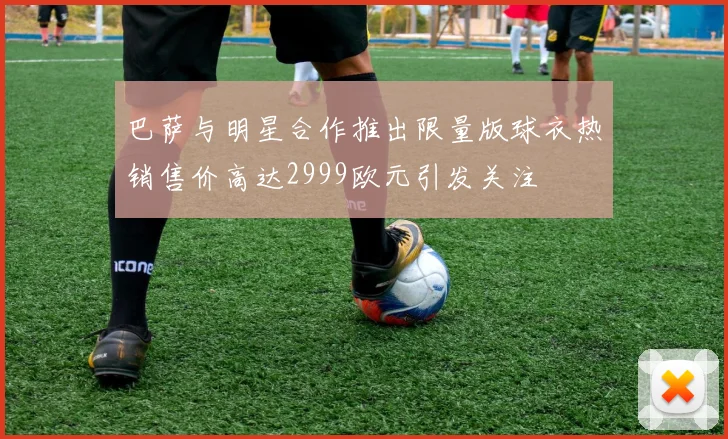 巴萨与明星合作推出限量版球衣热销售价高达2999欧元引发关注