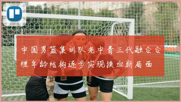 中国男篮集训队老中青三代融合合理年龄结构逐步实现换血新局面
