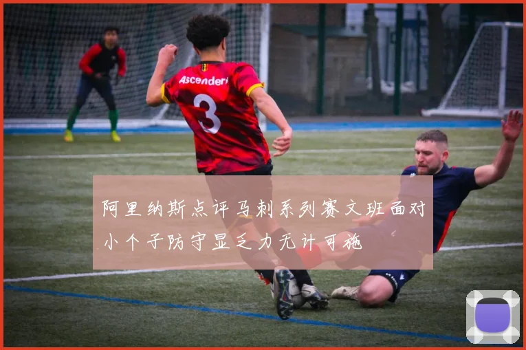 阿里纳斯点评马刺系列赛文班面对小个子防守显乏力无计可施