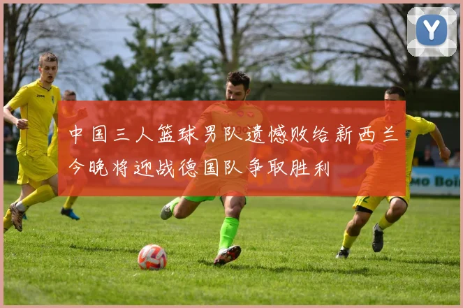 中国三人篮球男队遗憾败给新西兰今晚将迎战德国队争取胜利