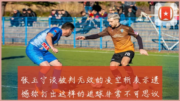 张玉宁谈被判无效的凌空斩表示遗憾称打出这样的进球非常不可思议
