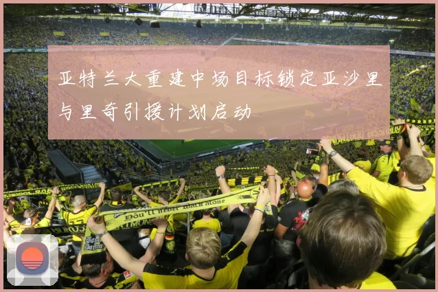 亚特兰大重建中场目标锁定亚沙里与里奇引援计划启动
