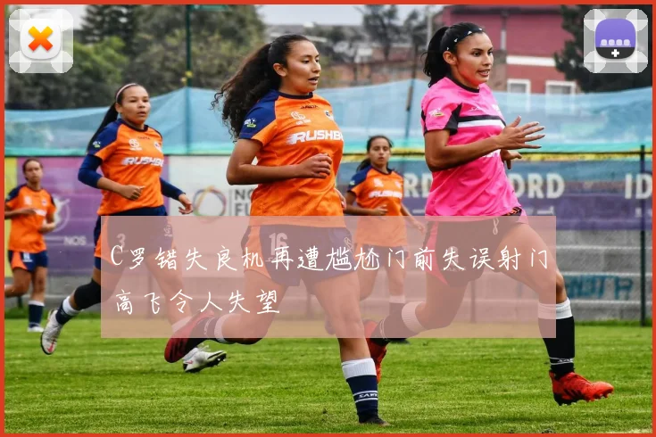 C罗错失良机再遭尴尬门前失误射门高飞令人失望