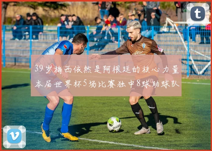 39岁梅西依然是阿根廷的核心力量本届世界杯5场比赛独中8球助球队狂轰14球