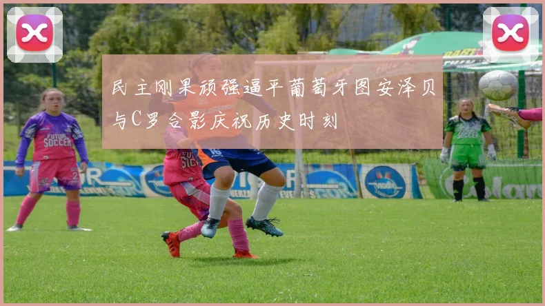 民主刚果顽强逼平葡萄牙图安泽贝与C罗合影庆祝历史时刻