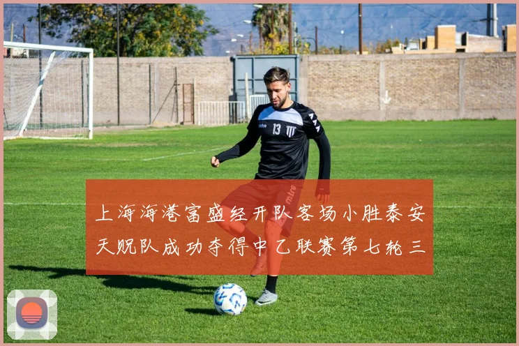 上海海港富盛经开队客场小胜泰安天贶队成功夺得中乙联赛第七轮三分