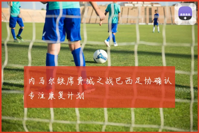 内马尔缺席费城之战巴西足协确认专注康复计划