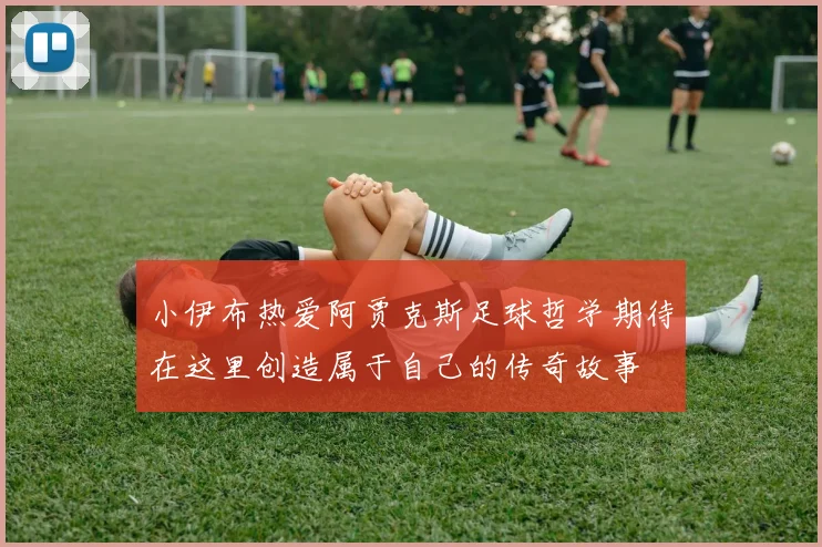 小伊布热爱阿贾克斯足球哲学期待在这里创造属于自己的传奇故事