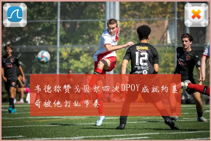 韦德称赞戈贝尔四次DPOY成就约基奇被他打乱节奏
