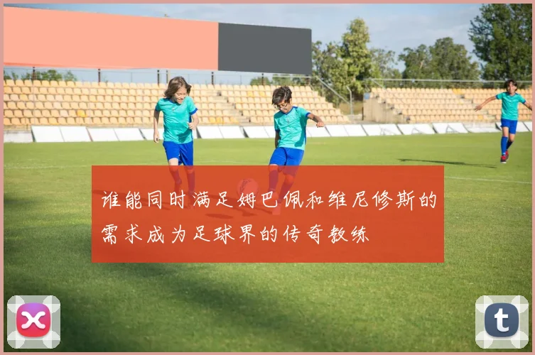 谁能同时满足姆巴佩和维尼修斯的需求成为足球界的传奇教练