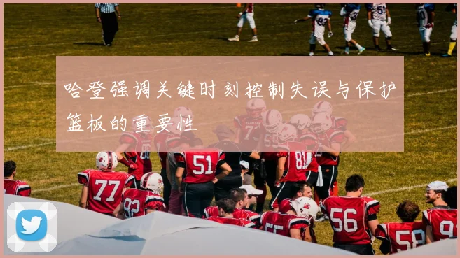 哈登强调关键时刻控制失误与保护篮板的重要性