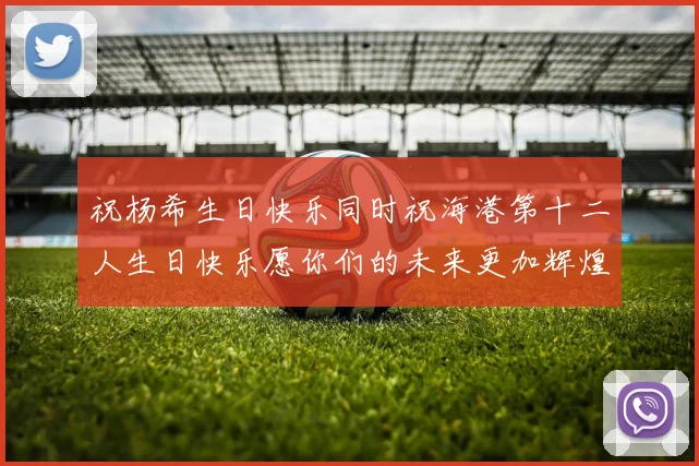 祝杨希生日快乐同时祝海港第十二人生日快乐愿你们的未来更加辉煌
