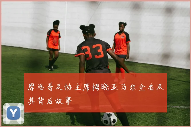 摩洛哥足协主席揭晓亚马尔全名及其背后故事